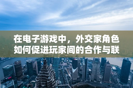 在电子游戏中，外交家角色如何促进玩家间的合作与联盟？