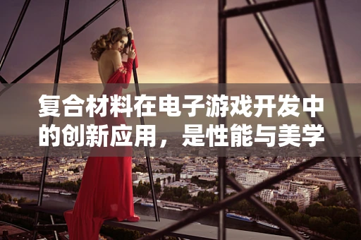 复合材料在电子游戏开发中的创新应用，是性能与美学的完美融合吗？