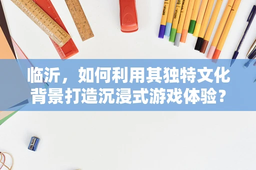 临沂，如何利用其独特文化背景打造沉浸式游戏体验？