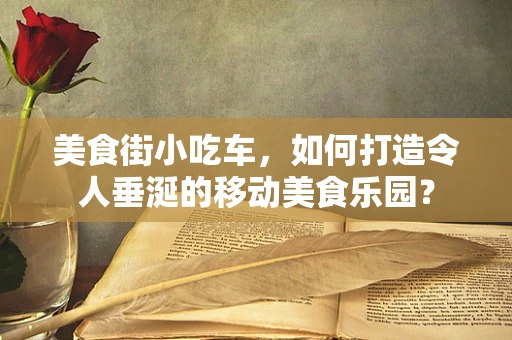 美食街小吃车，如何打造令人垂涎的移动美食乐园？