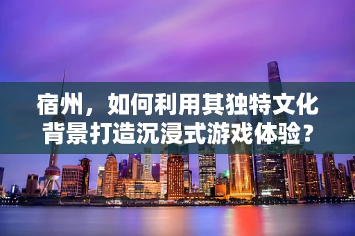 宿州，如何利用其独特文化背景打造沉浸式游戏体验？