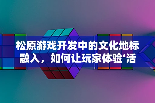 松原游戏开发中的文化地标融入，如何让玩家体验‘活’的东北？