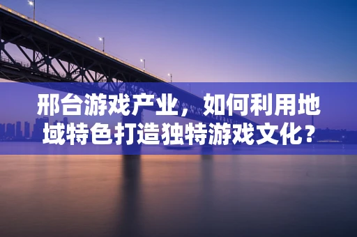 邢台游戏产业，如何利用地域特色打造独特游戏文化？