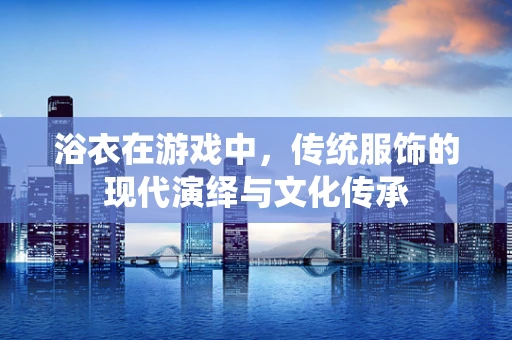 浴衣在游戏中，传统服饰的现代演绎与文化传承