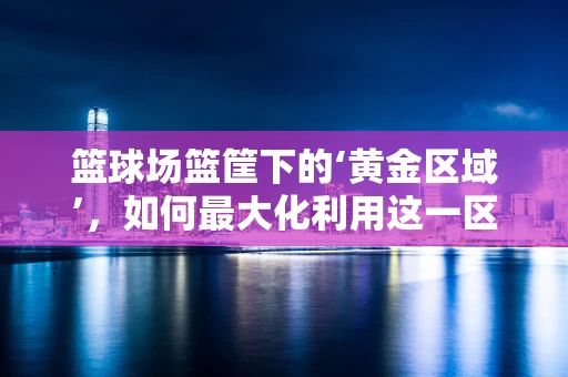 篮球场篮筐下的‘黄金区域’，如何最大化利用这一区域提升比赛效率？