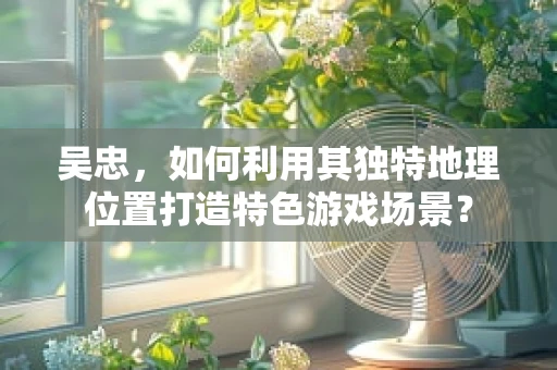 吴忠，如何利用其独特地理位置打造特色游戏场景？