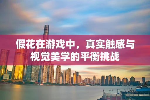 假花在游戏中，真实触感与视觉美学的平衡挑战