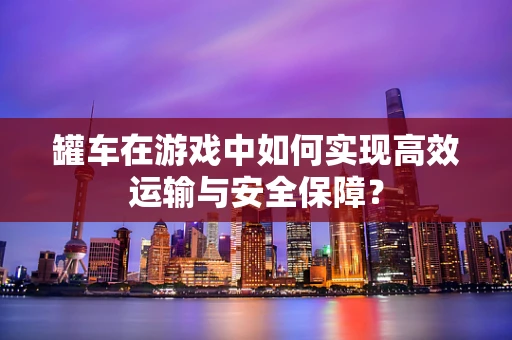 罐车在游戏中如何实现高效运输与安全保障？