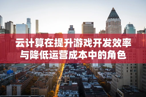 云计算在提升游戏开发效率与降低运营成本中的角色