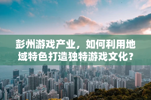 彭州游戏产业，如何利用地域特色打造独特游戏文化？