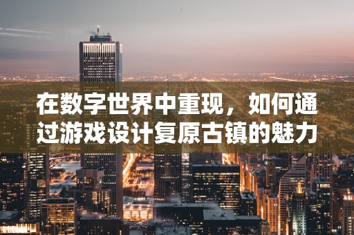 在数字世界中重现，如何通过游戏设计复原古镇的魅力？
