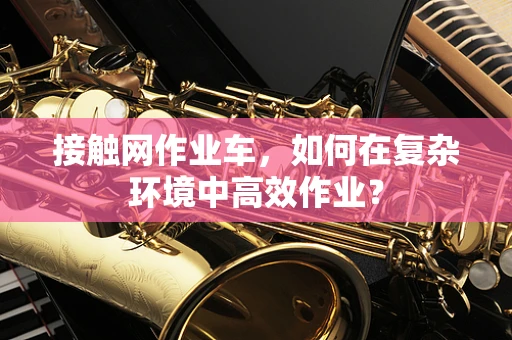 接触网作业车，如何在复杂环境中高效作业？