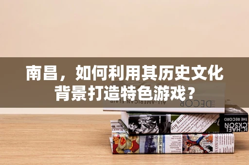 南昌，如何利用其历史文化背景打造特色游戏？
