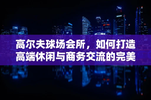 高尔夫球场会所，如何打造高端休闲与商务交流的完美融合？