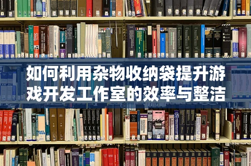 如何利用杂物收纳袋提升游戏开发工作室的效率与整洁度？
