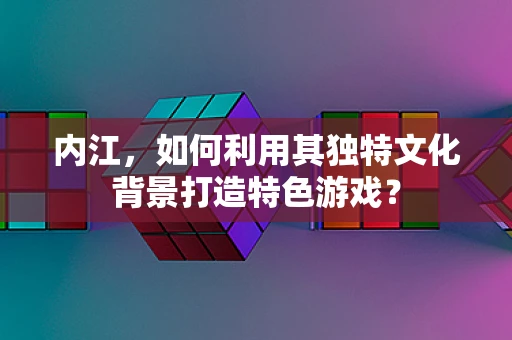 内江，如何利用其独特文化背景打造特色游戏？