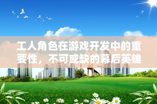 工人角色在游戏开发中的重要性，不可或缺的幕后英雄？