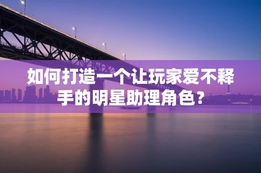 如何打造一个让玩家爱不释手的明星助理角色？