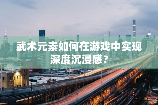武术元素如何在游戏中实现深度沉浸感？