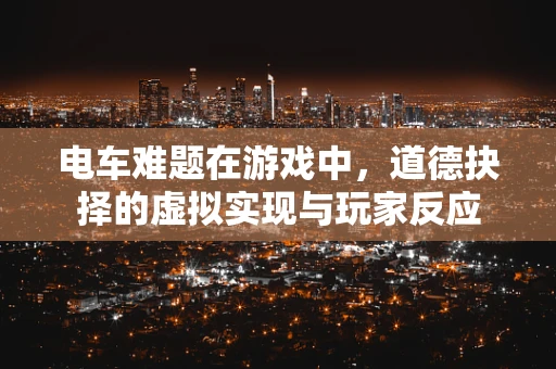 电车难题在游戏中，道德抉择的虚拟实现与玩家反应