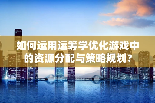 如何运用运筹学优化游戏中的资源分配与策略规划？
