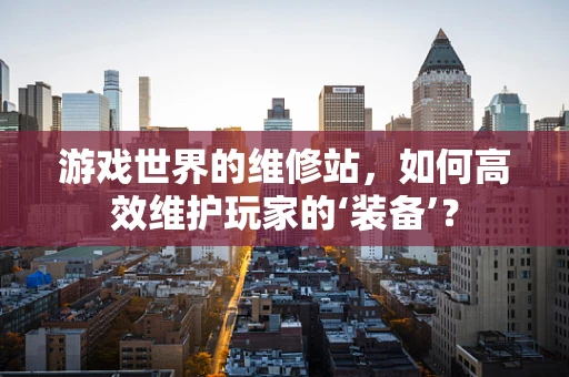 游戏世界的维修站，如何高效维护玩家的‘装备’？