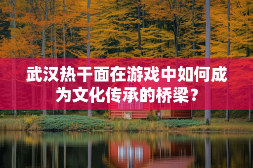 武汉热干面在游戏中如何成为文化传承的桥梁？