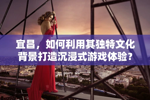 宜昌，如何利用其独特文化背景打造沉浸式游戏体验？