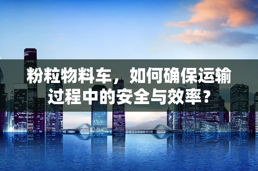 粉粒物料车，如何确保运输过程中的安全与效率？