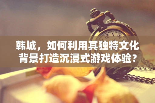 韩城，如何利用其独特文化背景打造沉浸式游戏体验？