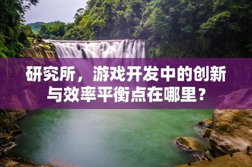 研究所，游戏开发中的创新与效率平衡点在哪里？
