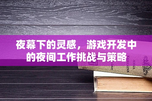 夜幕下的灵感，游戏开发中的夜间工作挑战与策略