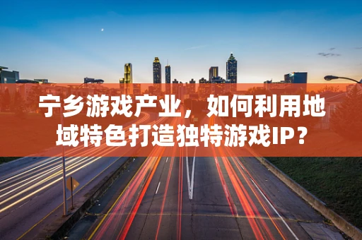 宁乡游戏产业，如何利用地域特色打造独特游戏IP？