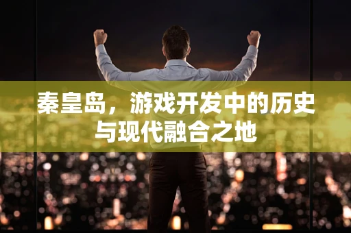秦皇岛，游戏开发中的历史与现代融合之地