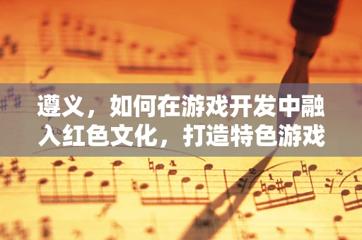 遵义，如何在游戏开发中融入红色文化，打造特色游戏体验？
