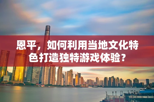 恩平，如何利用当地文化特色打造独特游戏体验？