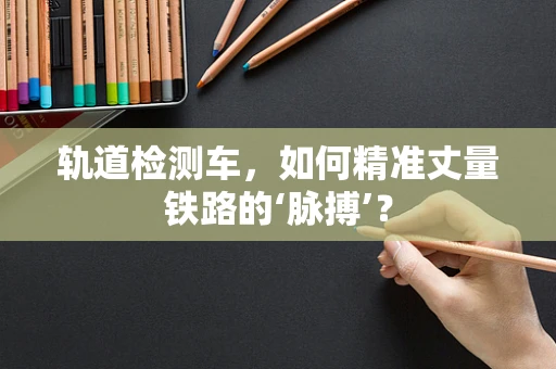 轨道检测车，如何精准丈量铁路的‘脉搏’？