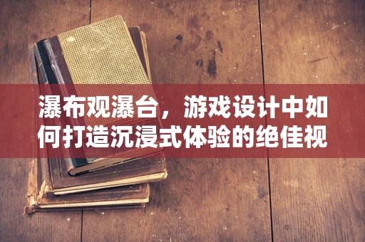 瀑布观瀑台，游戏设计中如何打造沉浸式体验的绝佳视角？