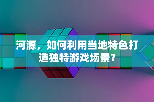 河源，如何利用当地特色打造独特游戏场景？
