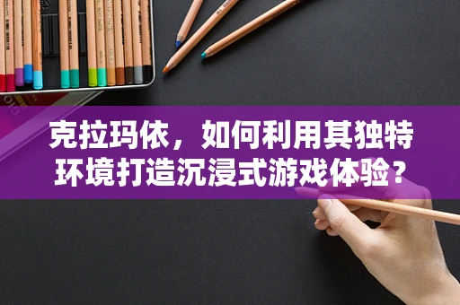 克拉玛依，如何利用其独特环境打造沉浸式游戏体验？