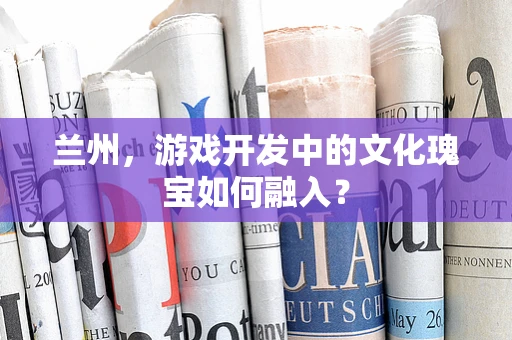 兰州，游戏开发中的文化瑰宝如何融入？