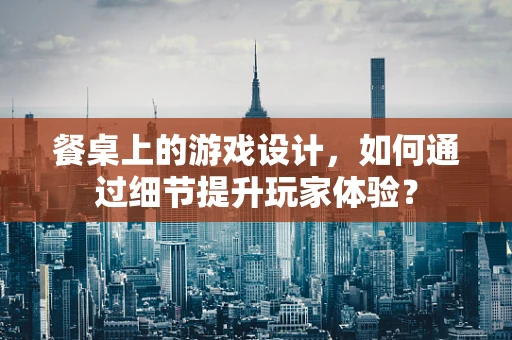 餐桌上的游戏设计，如何通过细节提升玩家体验？