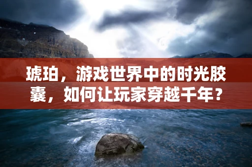 琥珀，游戏世界中的时光胶囊，如何让玩家穿越千年？