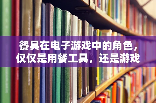 餐具在电子游戏中的角色，仅仅是用餐工具，还是游戏体验的催化剂？
