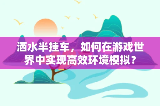 洒水半挂车，如何在游戏世界中实现高效环境模拟？