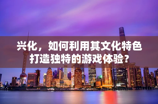 兴化，如何利用其文化特色打造独特的游戏体验？