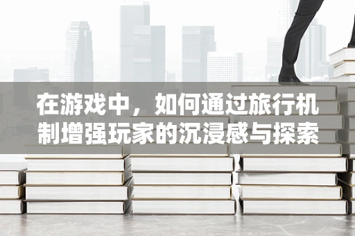 在游戏中，如何通过旅行机制增强玩家的沉浸感与探索欲？