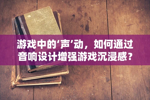 游戏中的‘声’动，如何通过音响设计增强游戏沉浸感？
