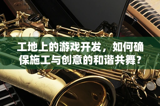 工地上的游戏开发，如何确保施工与创意的和谐共舞？