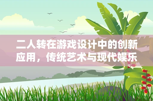 二人转在游戏设计中的创新应用，传统艺术与现代娱乐的碰撞